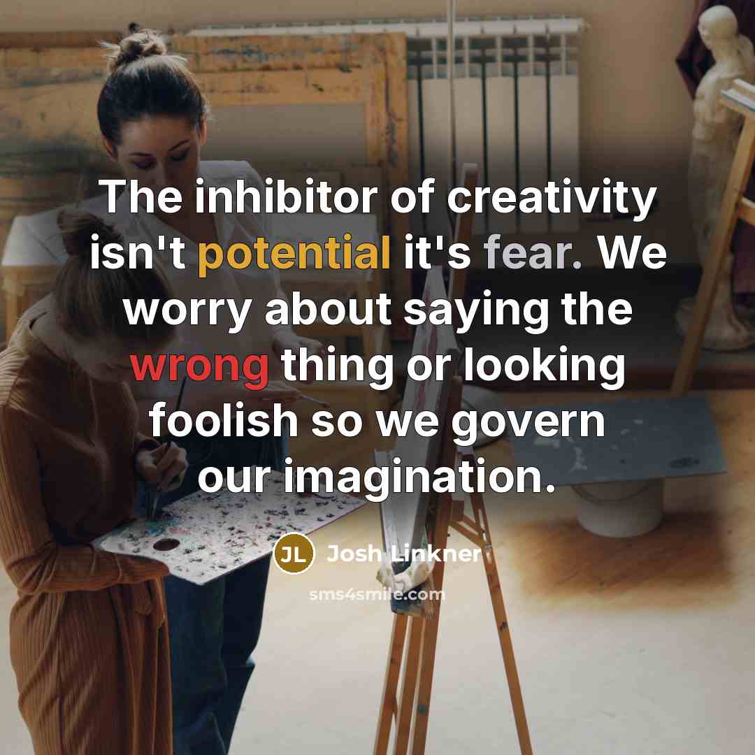 “The inhibitor of creativity isn't potential it's fear. We worry about saying the wrong thing or looking foolish so we govern our imagination.” quote by Josh Linkner