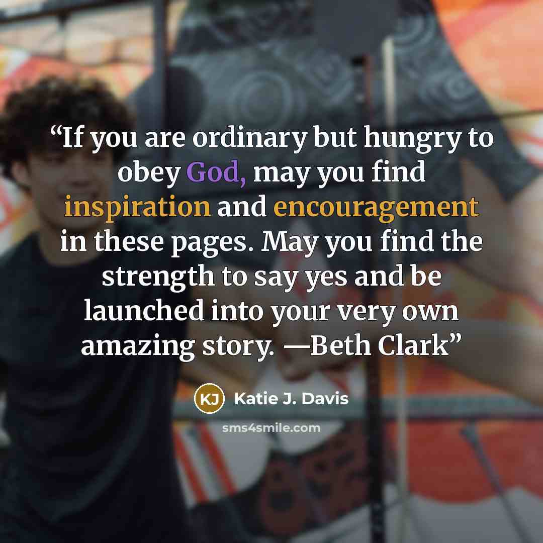 “If you are ordinary but hungry to obey God, may you find inspiration and encouragement in these pages. May you find the strength to say yes and be launched into your very own amazing story. —Beth Clark” quote by Katie J. Davis