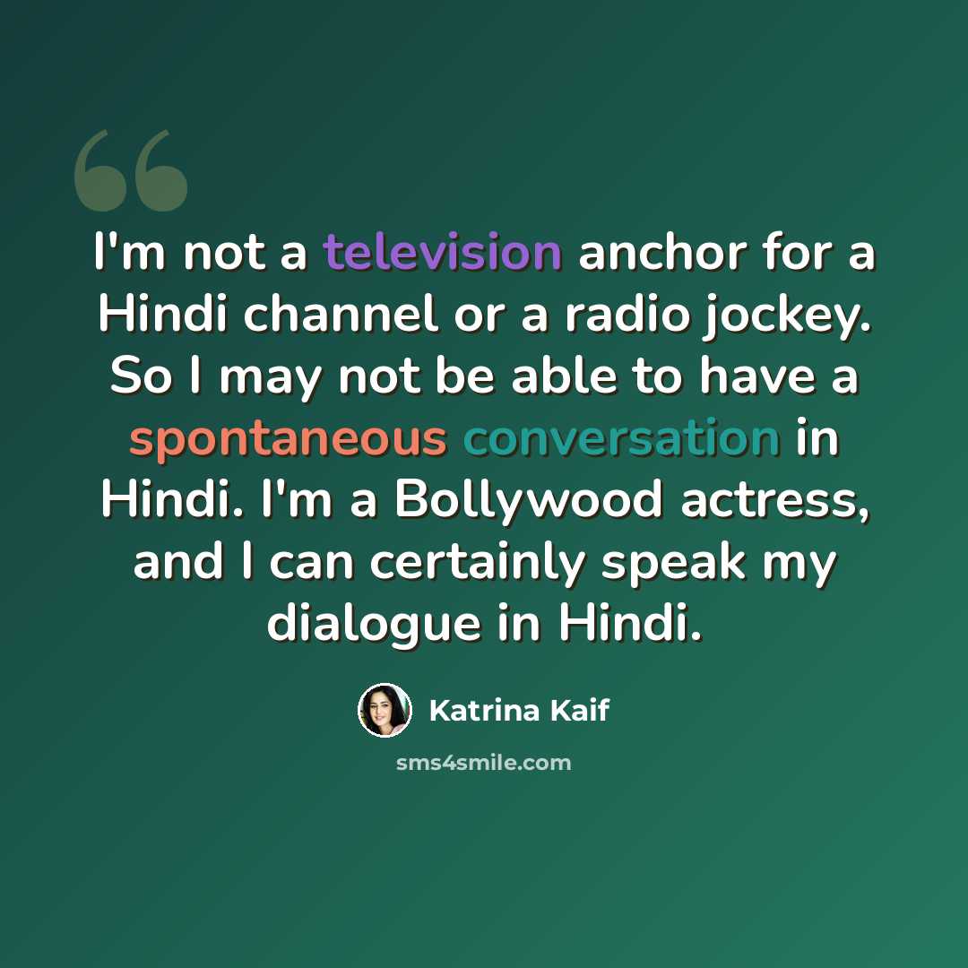 “I'm not a television anchor for a Hindi channel or a radio jockey. So I may not be able to have a spontaneous conversation in Hindi. I'm a Bollywood actress, and I can certainly speak my dialogue in Hindi.” quote by Katrina Kaif
