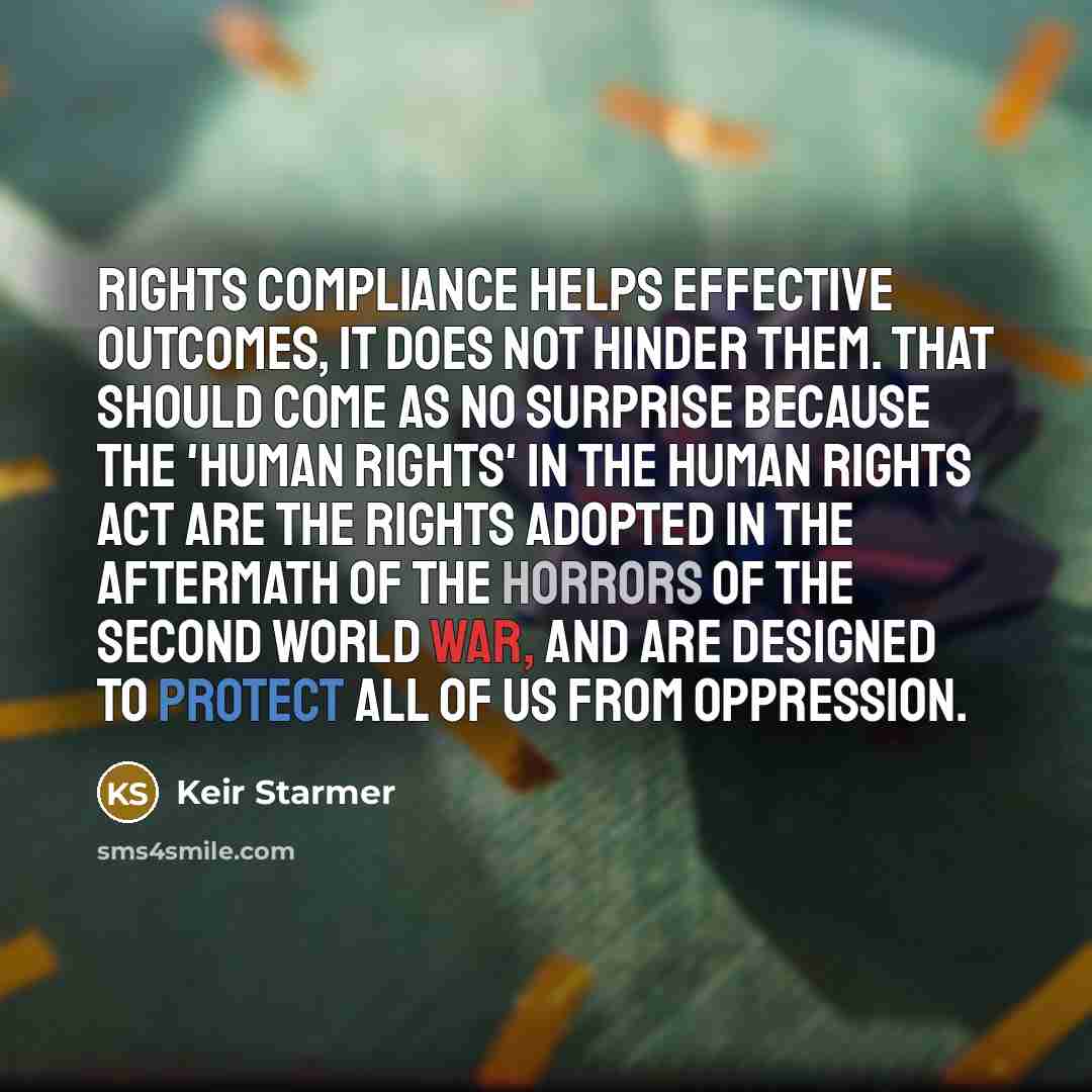“Rights compliance helps effective outcomes, it does not hinder them. That should come as no surprise because the 'human rights' in the Human Rights Act are the rights adopted in the aftermath of the horrors of the second world war, and are designed to protect all of us from oppression.” quote by Keir Starmer