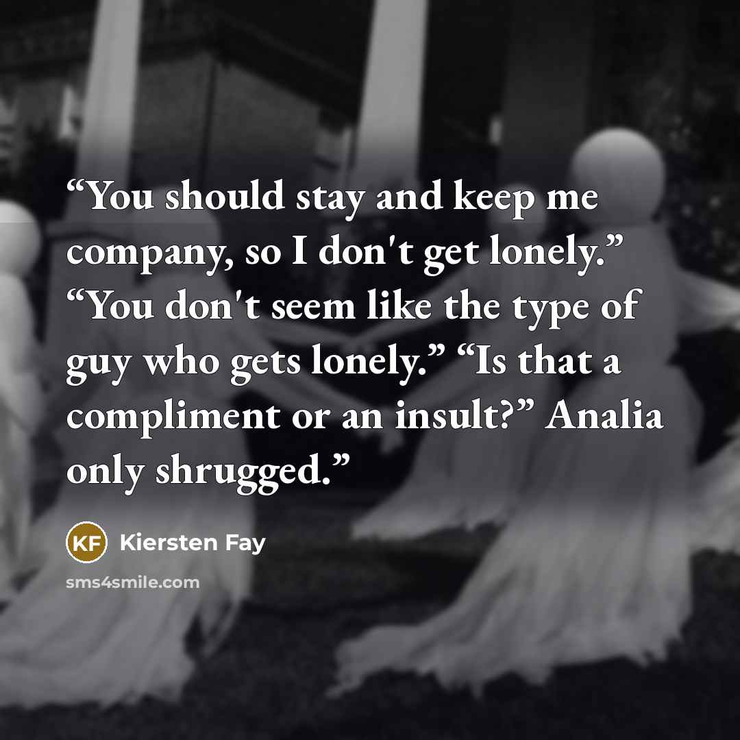 “You should stay and keep me company, so I don't get lonely.” “You don't seem like the type of guy who gets lonely.” “Is that a compliment or an insult?” Analia only shrugged.” quote by Kiersten Fay