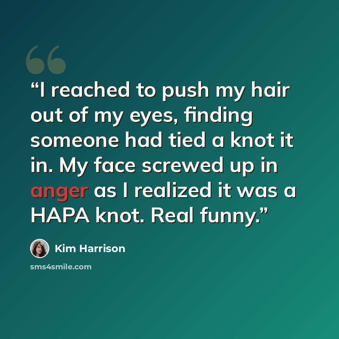“I reached to push my hair out of my eyes, finding someone had tied a knot it in. My face screwed up in anger as I realized it was a HAPA knot. Real funny.” quote by Kim Harrison