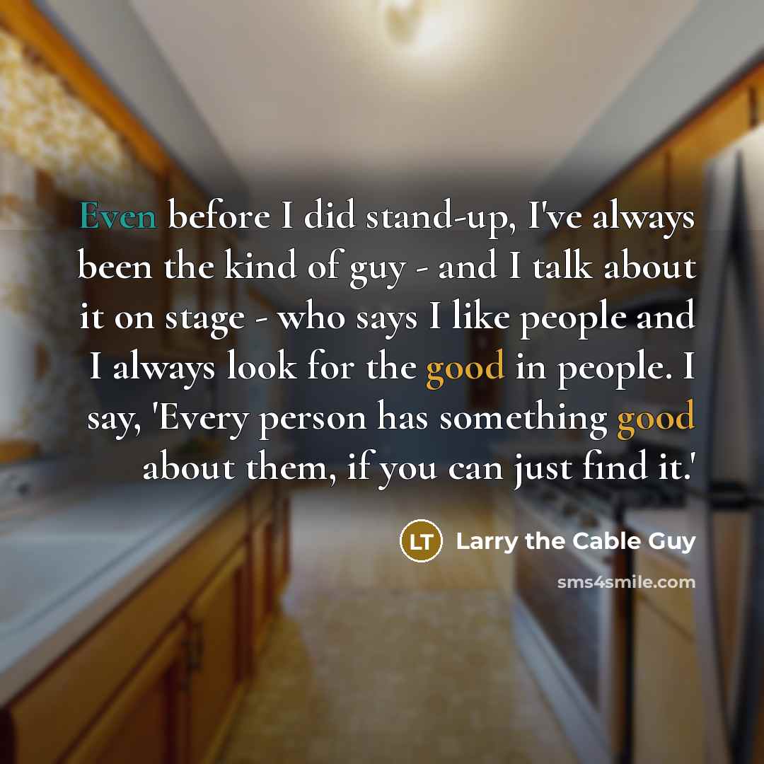 “Even before I did stand-up, I've always been the kind of guy - and I talk about it on stage - who says I like people and I always look for the good in people. I say, 'Every person has something good about them, if you can just find it.'” quote by Larry the Cable Guy