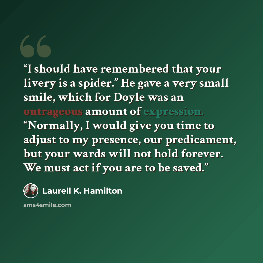“I should have remembered that your livery is a spider.” He gave a very small smile, which for Doyle was an outrageous amount of expression. “Normally, I would give you time to adjust to my presence, our predicament, but your wards will not hold forever. We must act if you are to be saved.” quote by Laurell K. Hamilton