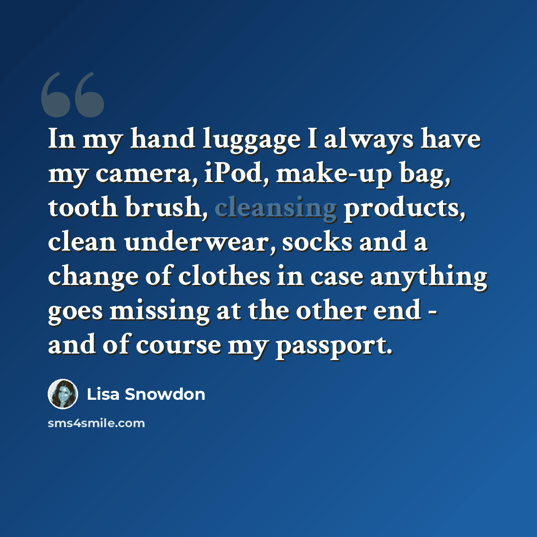 “In my hand luggage I always have my camera, iPod, make-up bag, tooth brush, cleansing products, clean underwear, socks and a change of clothes in case anything goes missing at the other end - and of course my passport.” quote by Lisa Snowdon