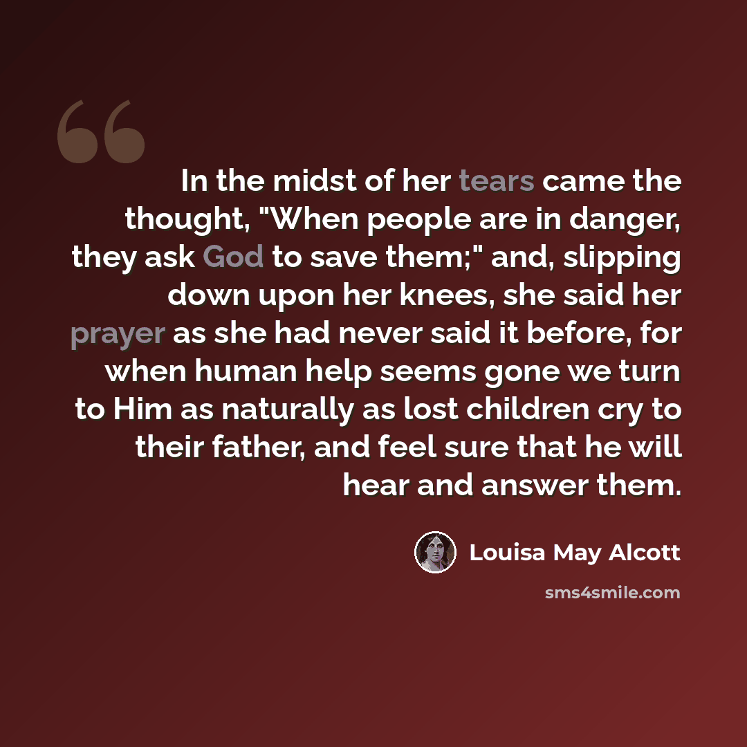 “In the midst of her tears came the thought, "When people are in danger, they ask God to save them;" and, slipping down upon her knees, she said her prayer as she had never said it before, for when human help seems gone we turn to Him as naturally as lost children cry to their father, and feel sure…” quote by Louisa May Alcott