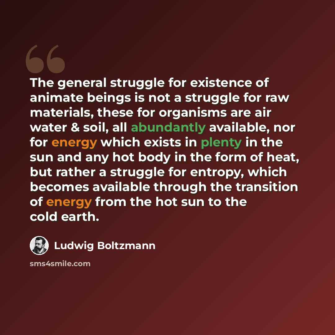 “The general struggle for existence of animate beings is not a struggle for raw materials, these for organisms are air water & soil, all abundantly available, nor for energy which exists in plenty in the sun and any hot body in the form of heat, but rather a struggle for entropy, which becomes…” quote by Ludwig Boltzmann
