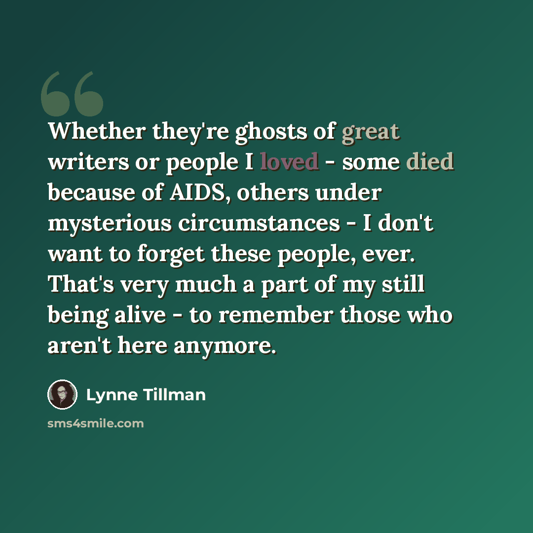 “Whether they're ghosts of great writers or people I loved - some died because of AIDS, others under mysterious circumstances - I don't want to forget these people, ever. That's very much a part of my still being alive - to remember those who aren't here anymore.” quote by Lynne Tillman