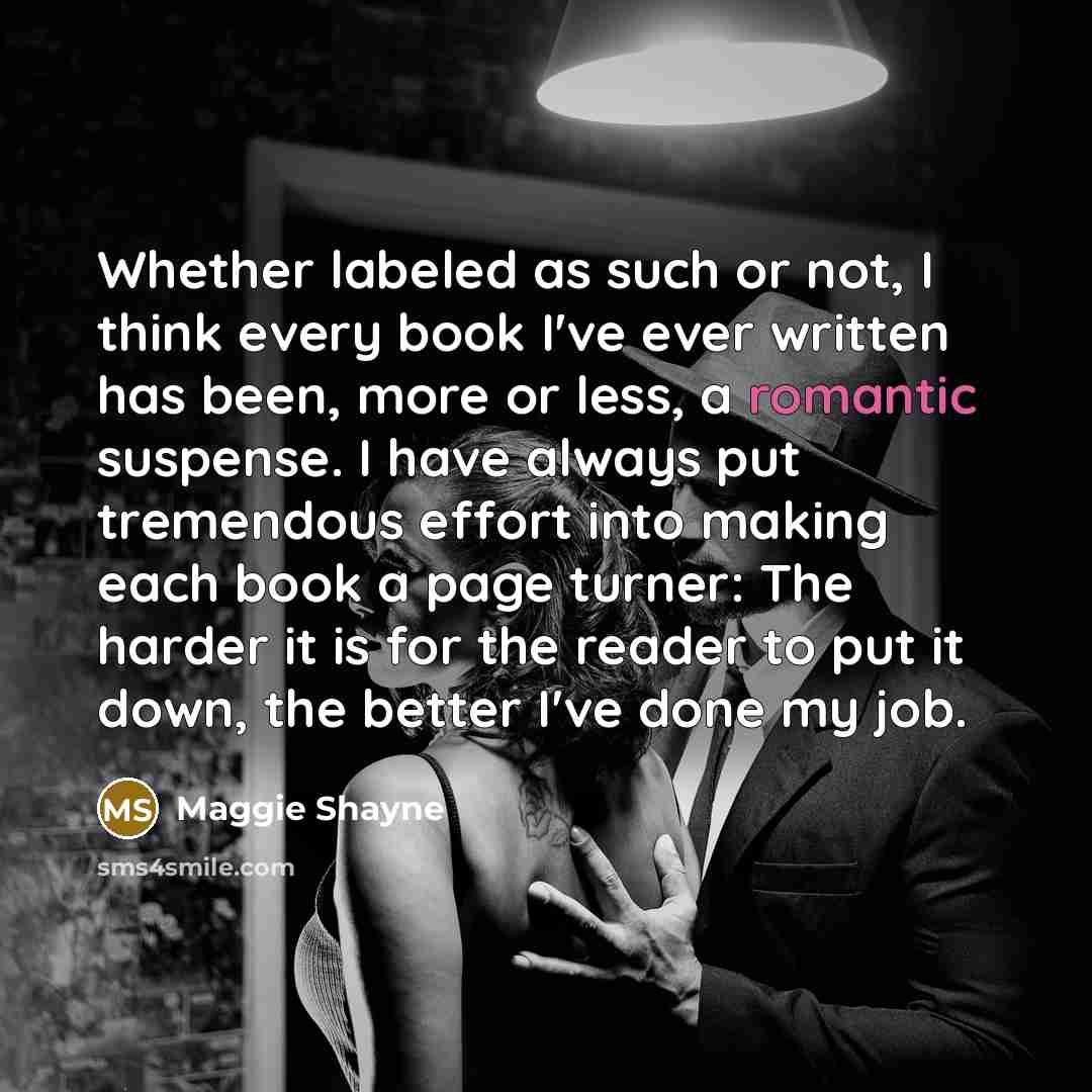 “Whether labeled as such or not, I think every book I've ever written has been, more or less, a romantic suspense. I have always put tremendous effort into making each book a page turner: The harder it is for the reader to put it down, the better I've done my job.” quote by Maggie Shayne
