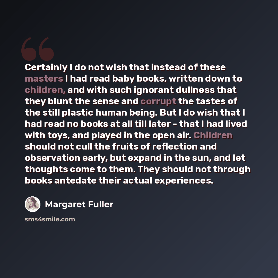 “Certainly I do not wish that instead of these masters I had read baby books, written down to children, and with such ignorant dullness that they blunt the sense and corrupt the tastes of the still plastic human being. But I do wish that I had read no books at all till later - that I had lived with…” quote by Margaret Fuller