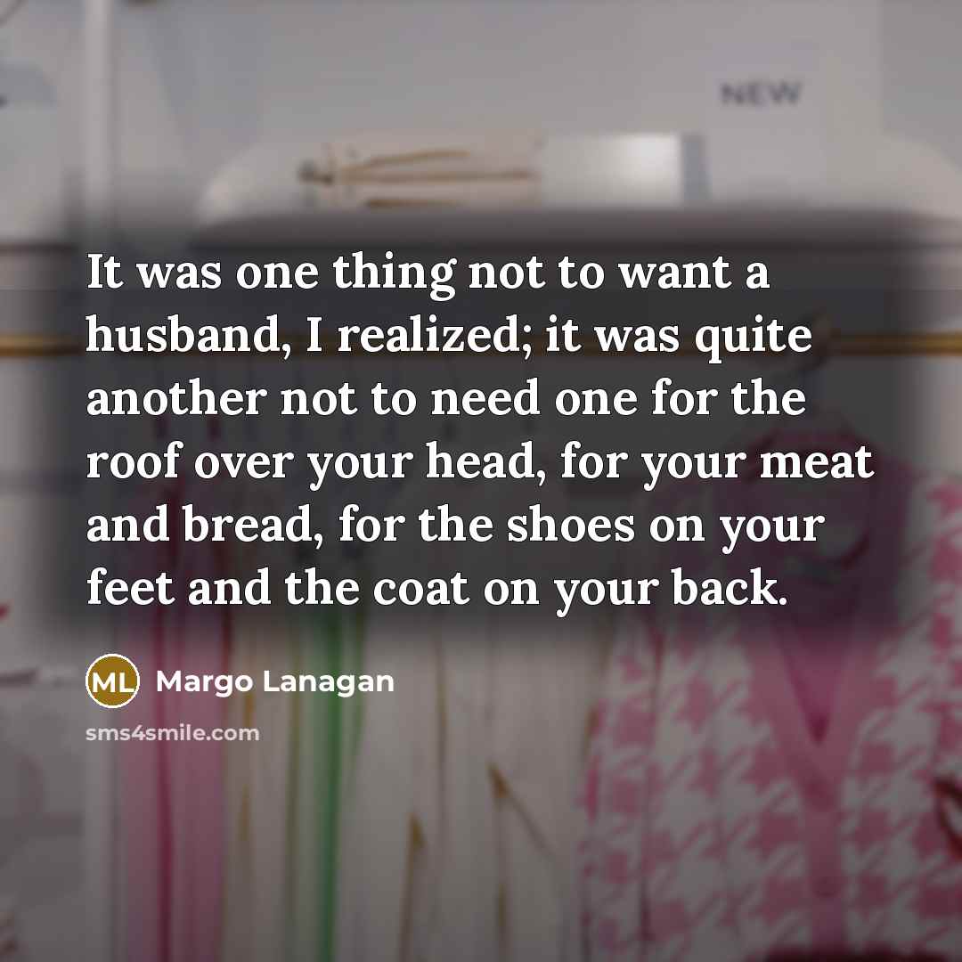 “It was one thing not to want a husband, I realized; it was quite another not to need one for the roof over your head, for your meat and bread, for the shoes on your feet and the coat on your back.” quote by Margo Lanagan