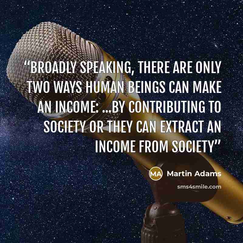 “Broadly speaking, there are only two ways human beings can make an income: ...by contributing to society or they can extract an income from society” quote by Martin Adams