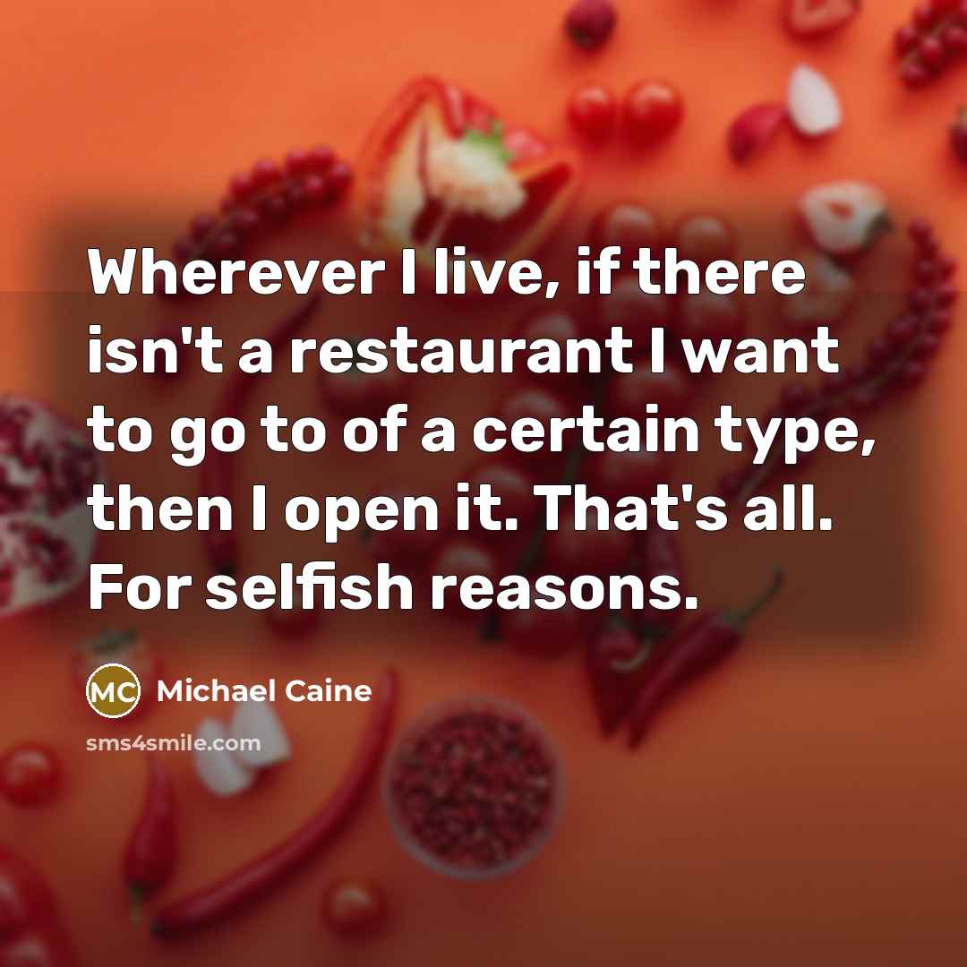 “Wherever I live, if there isn't a restaurant I want to go to of a certain type, then I open it. That's all. For selfish reasons.” quote by Michael Caine