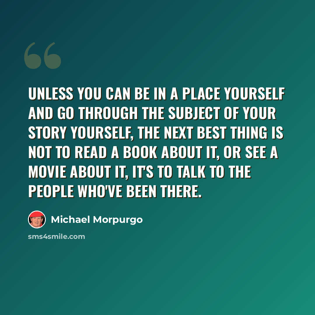 “Unless you can be in a place yourself and go through the subject of your story yourself, the next best thing is not to read a book about it, or see a movie about it, it's to talk to the people who've been there.” quote by Michael Morpurgo