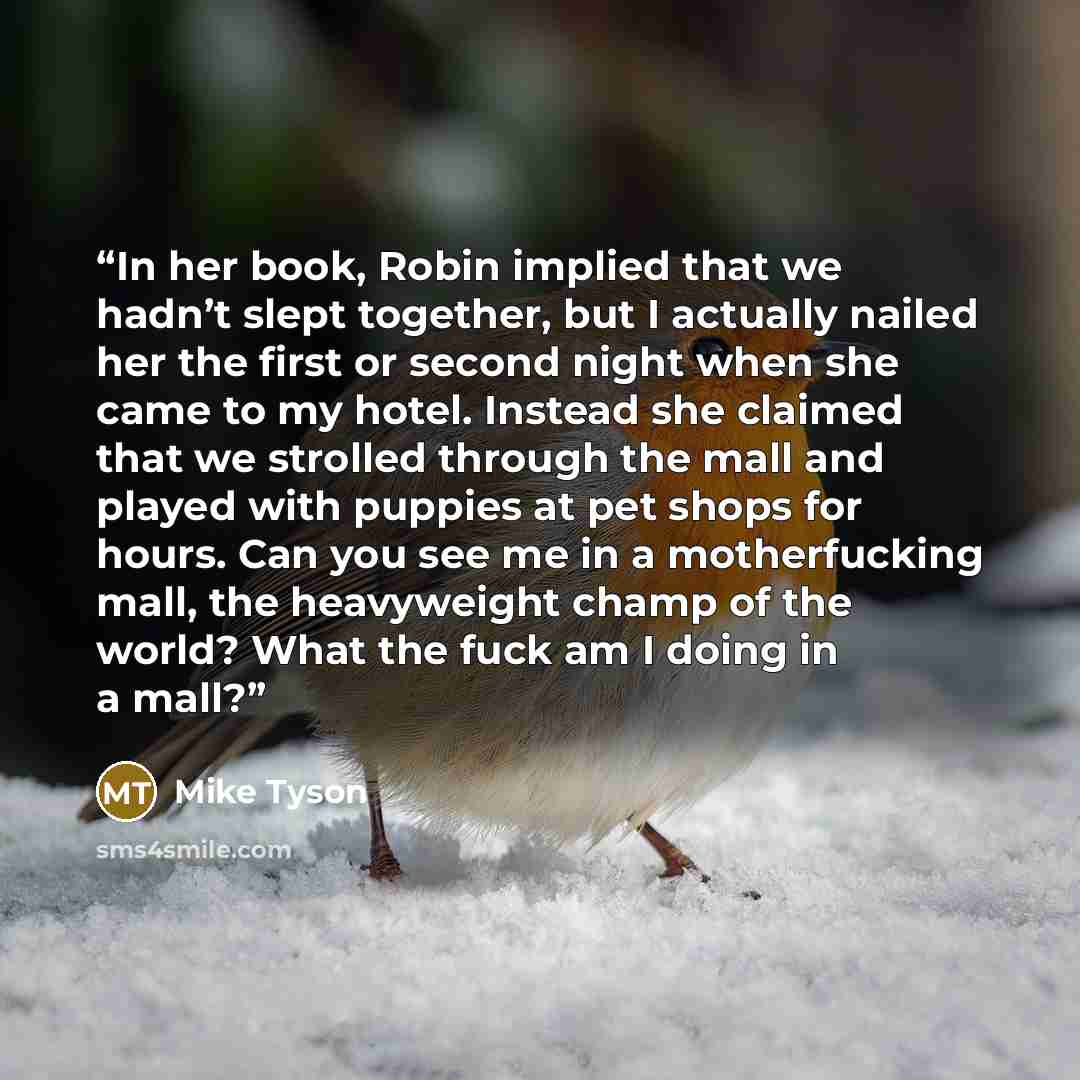 “In her book, Robin implied that we hadn’t slept together, but I actually nailed her the first or second night when she came to my hotel. Instead she claimed that we strolled through the mall and played with puppies at pet shops for hours. Can you see me in a motherfucking mall, the heavyweight…” quote by Mike Tyson