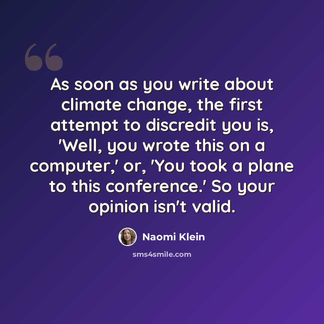 “As soon as you write about climate change, the first attempt to discredit you is, 'Well, you wrote this on a computer,' or, 'You took a plane to this conference.' So your opinion isn't valid.” quote by Naomi Klein