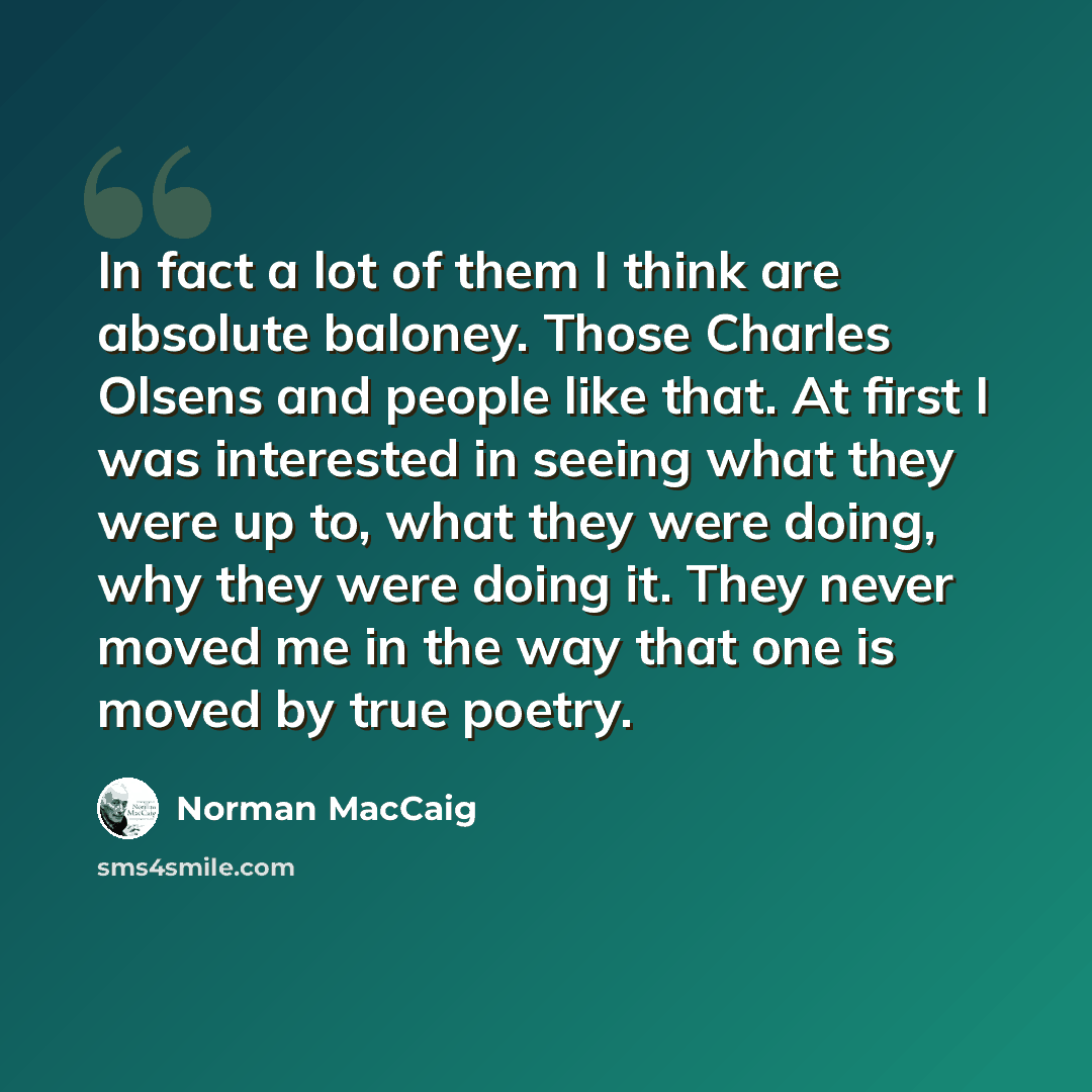 “In fact a lot of them I think are absolute baloney. Those Charles Olsens and people like that. At first I was interested in seeing what they were up to, what they were doing, why they were doing it. They never moved me in the way that one is moved by true poetry.” quote by Norman MacCaig