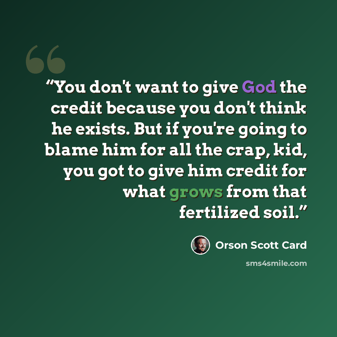 “You don't want to give God the credit because you don't think he exists. But if you're going to blame him for all the crap, kid, you got to give him credit for what grows from that fertilized soil.” quote by Orson Scott Card