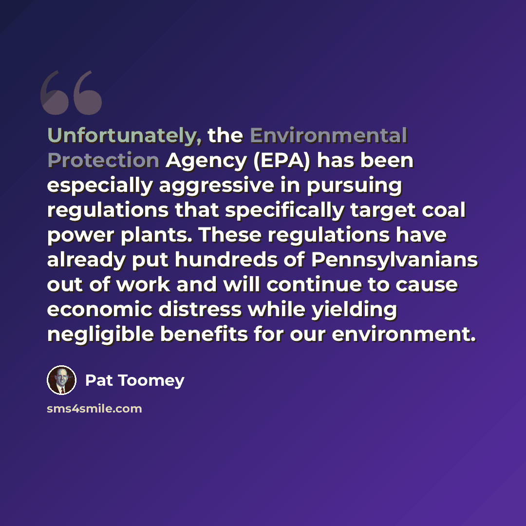 “Unfortunately, the Environmental Protection Agency (EPA) has been especially aggressive in pursuing regulations that specifically target coal power plants. These regulations have already put hundreds of Pennsylvanians out of work and will continue to cause economic distress while yielding…” quote by Pat Toomey