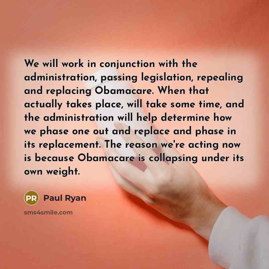 “We will work in conjunction with the administration, passing legislation, repealing and replacing Obamacare. When that actually takes place, will take some time, and the administration will help determine how we phase one out and replace and phase in its replacement. The reason we're acting now is…” quote by Paul Ryan