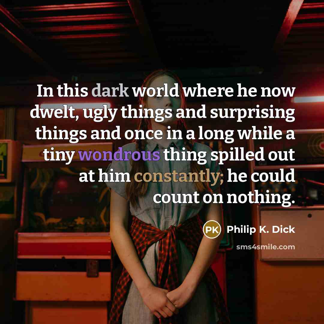 “In this dark world where he now dwelt, ugly things and surprising things and once in a long while a tiny wondrous thing spilled out at him constantly; he could count on nothing.” quote by Philip K. Dick
