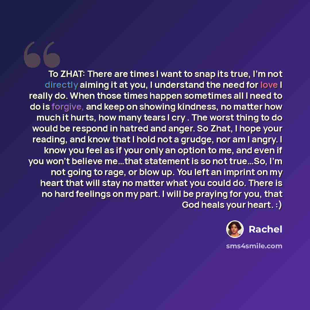 “To ZHAT: There are times I want to snap its true, I'm not directly aiming it at you, I understand the need for love I really do. When those times happen sometimes all I need to do is forgive, and keep on showing kindness, no matter how much it hurts, how many tears I cry . The worst thing to do…” quote by Rachel