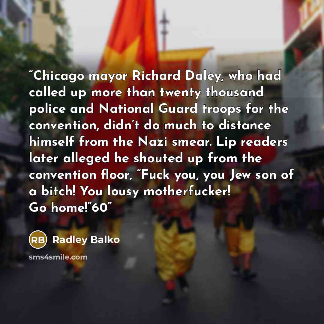“Chicago mayor Richard Daley, who had called up more than twenty thousand police and National Guard troops for the convention, didn’t do much to distance himself from the Nazi smear. Lip readers later alleged he shouted up from the convention floor, “Fuck you, you Jew son of a bitch! You lousy…” quote by Radley Balko