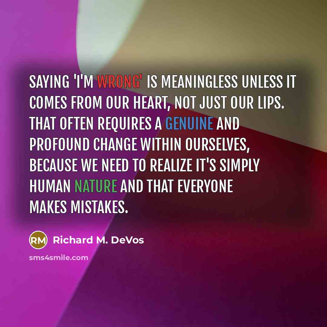 “Saying 'I'm wrong' is meaningless unless it comes from our heart, not just our lips. That often requires a genuine and profound change within ourselves, because we need to realize it's simply human nature and that everyone makes mistakes.” quote by Richard M. DeVos