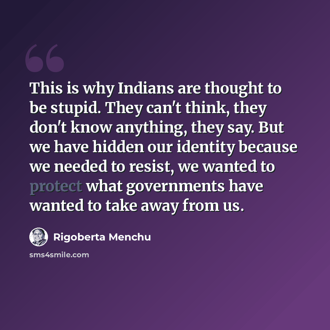 “This is why Indians are thought to be stupid. They can't think, they don't know anything, they say. But we have hidden our identity because we needed to resist, we wanted to protect what governments have wanted to take away from us.” quote by Rigoberta Menchu