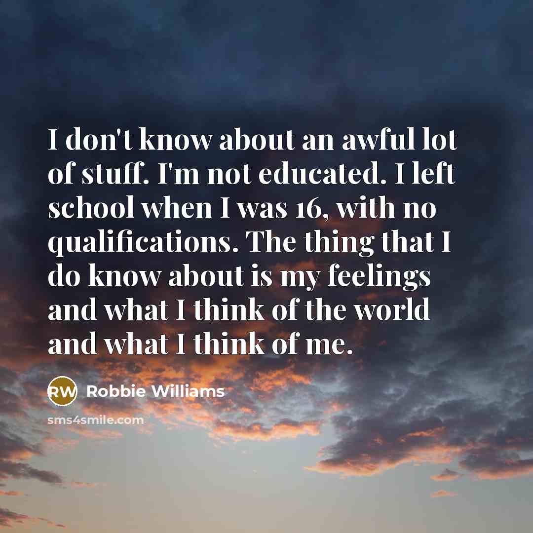 “I don't know about an awful lot of stuff. I'm not educated. I left school when I was 16, with no qualifications. The thing that I do know about is my feelings and what I think of the world and what I think of me.” quote by Robbie Williams
