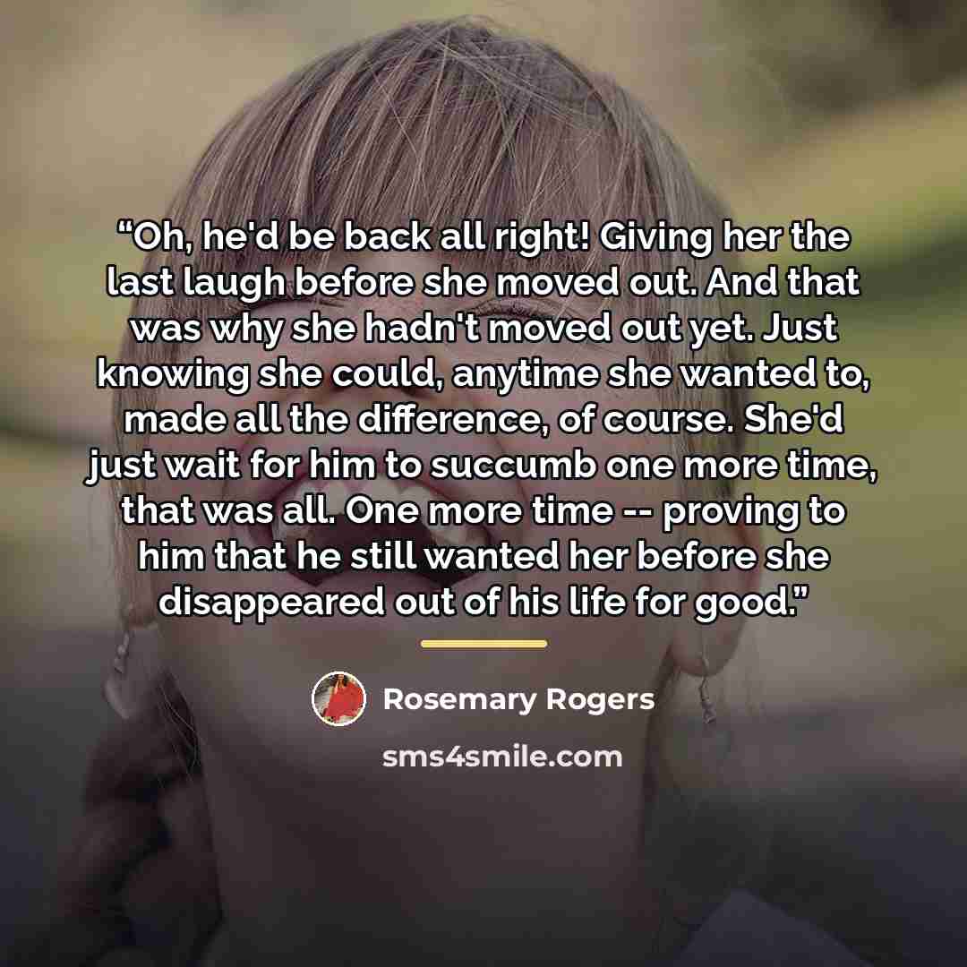“Oh, he'd be back all right! Giving her the last laugh before she moved out. And that was why she hadn't moved out yet. Just knowing she could, anytime she wanted to, made all the difference, of course. She'd just wait for him to succumb one more time, that was all. One more time -- proving to him…” quote by Rosemary Rogers