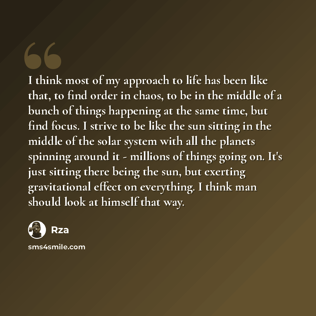 “I think most of my approach to life has been like that, to find order in chaos, to be in the middle of a bunch of things happening at the same time, but find focus. I strive to be like the sun sitting in the middle of the solar system with all the planets spinning around it - millions of things…” quote by RZA
