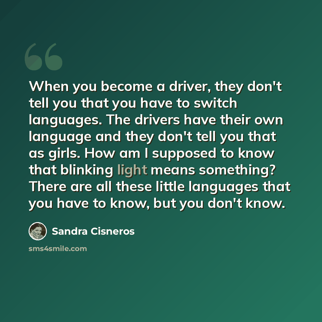 “When you become a driver, they don't tell you that you have to switch languages. The drivers have their own language and they don't tell you that as girls. How am I supposed to know that blinking light means something? There are all these little languages that you have to know, but you don't know.” quote by Sandra Cisneros