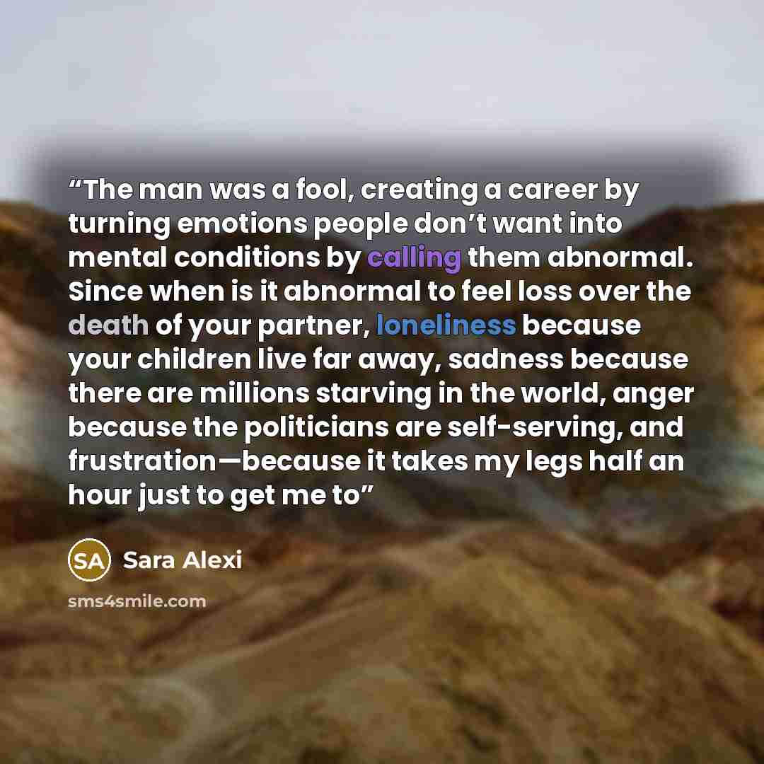 “The man was a fool, creating a career by turning emotions people don’t want into mental conditions by calling them abnormal. Since when is it abnormal to feel loss over the death of your partner, loneliness because your children live far away, sadness because there are millions starving in the…” quote by Sara Alexi