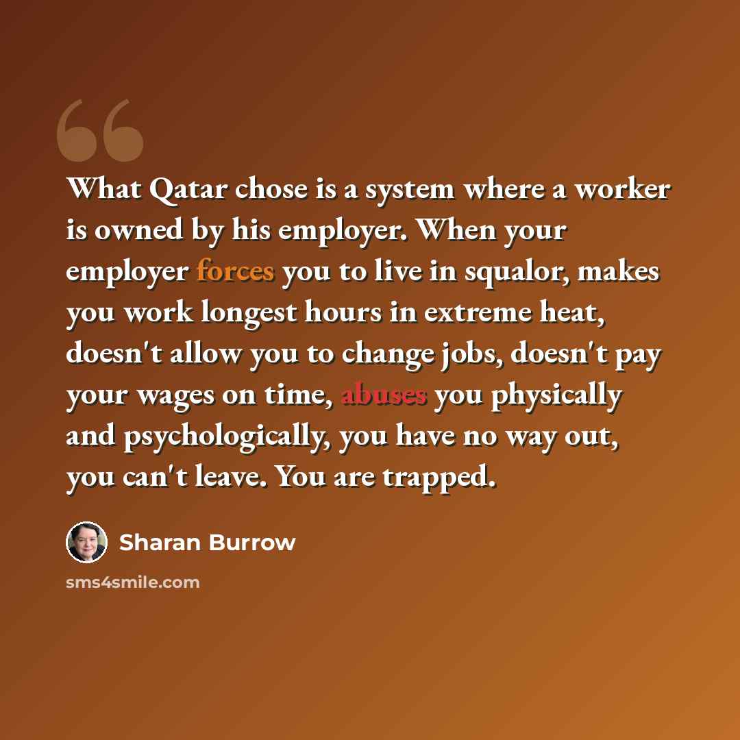 “What Qatar chose is a system where a worker is owned by his employer. When your employer forces you to live in squalor, makes you work longest hours in extreme heat, doesn't allow you to change jobs, doesn't pay your wages on time, abuses you physically and psychologically, you have no way out…” quote by Sharan Burrow