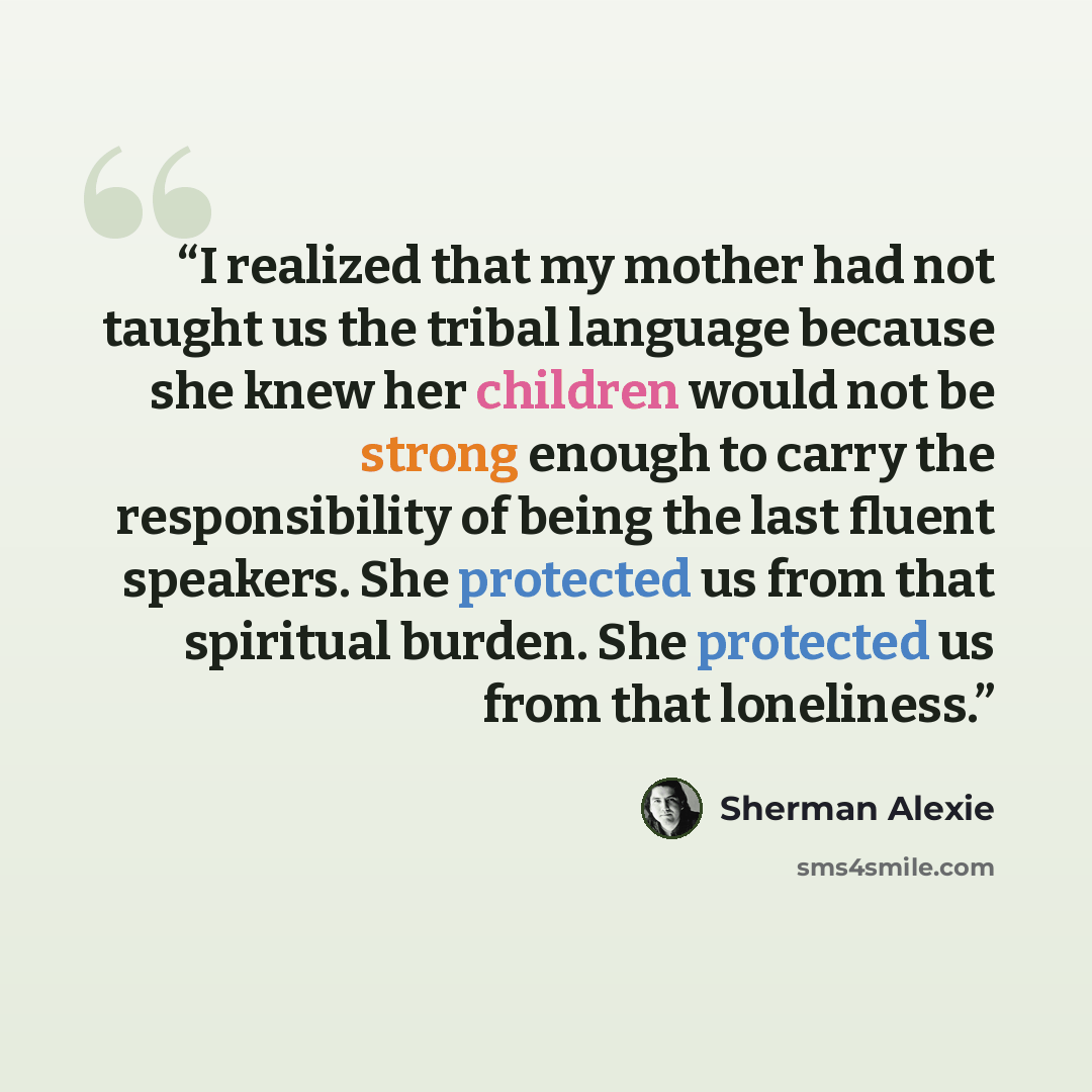 “I realized that my mother had not taught us the tribal language because she knew her children would not be strong enough to carry the responsibility of being the last fluent speakers. She protected us from that spiritual burden. She protected us from that loneliness.” quote by Sherman Alexie