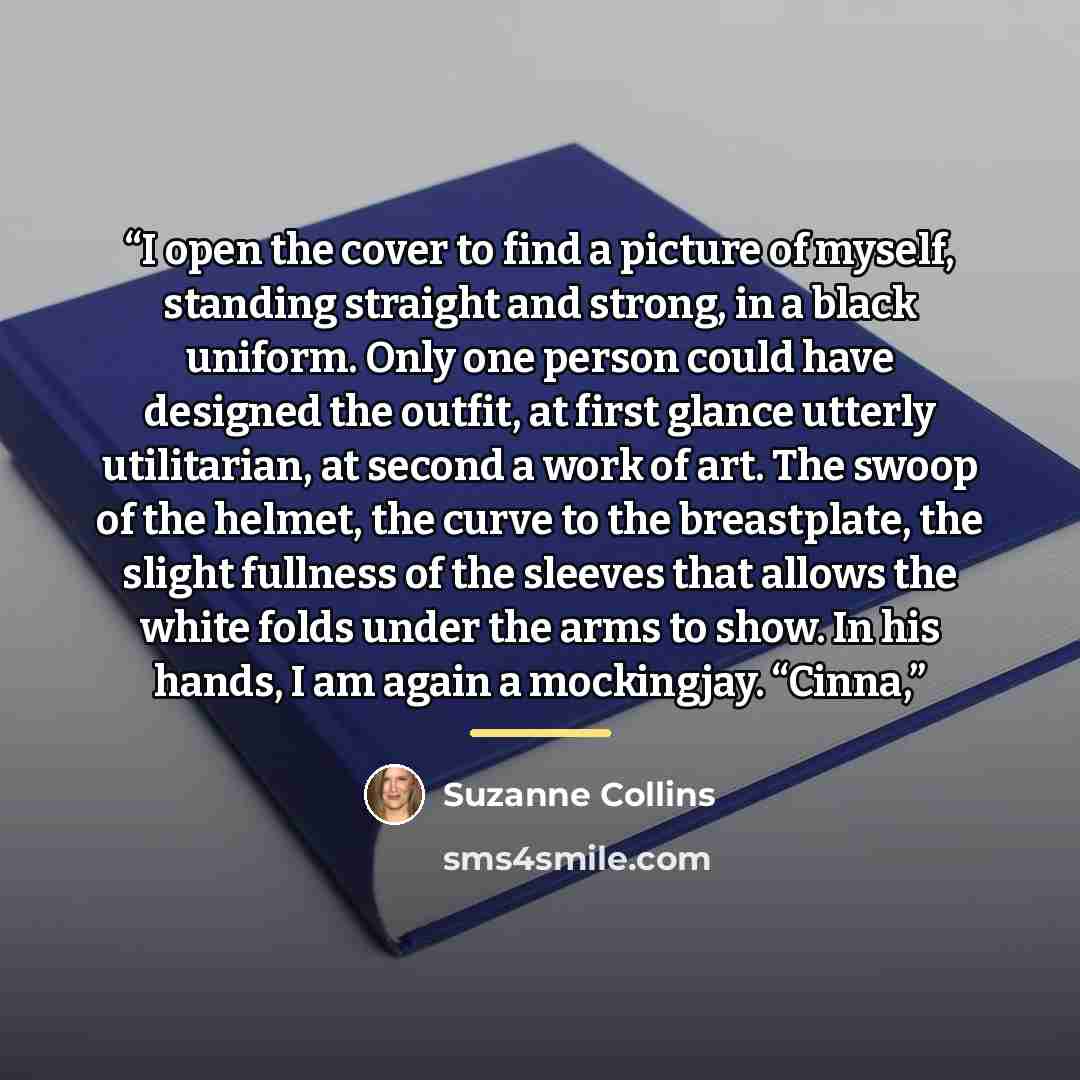“I open the cover to find a picture of myself, standing straight and strong, in a black uniform. Only one person could have designed the outfit, at first glance utterly utilitarian, at second a work of art. The swoop of the helmet, the curve to the breastplate, the slight fullness of the sleeves…” quote by Suzanne Collins