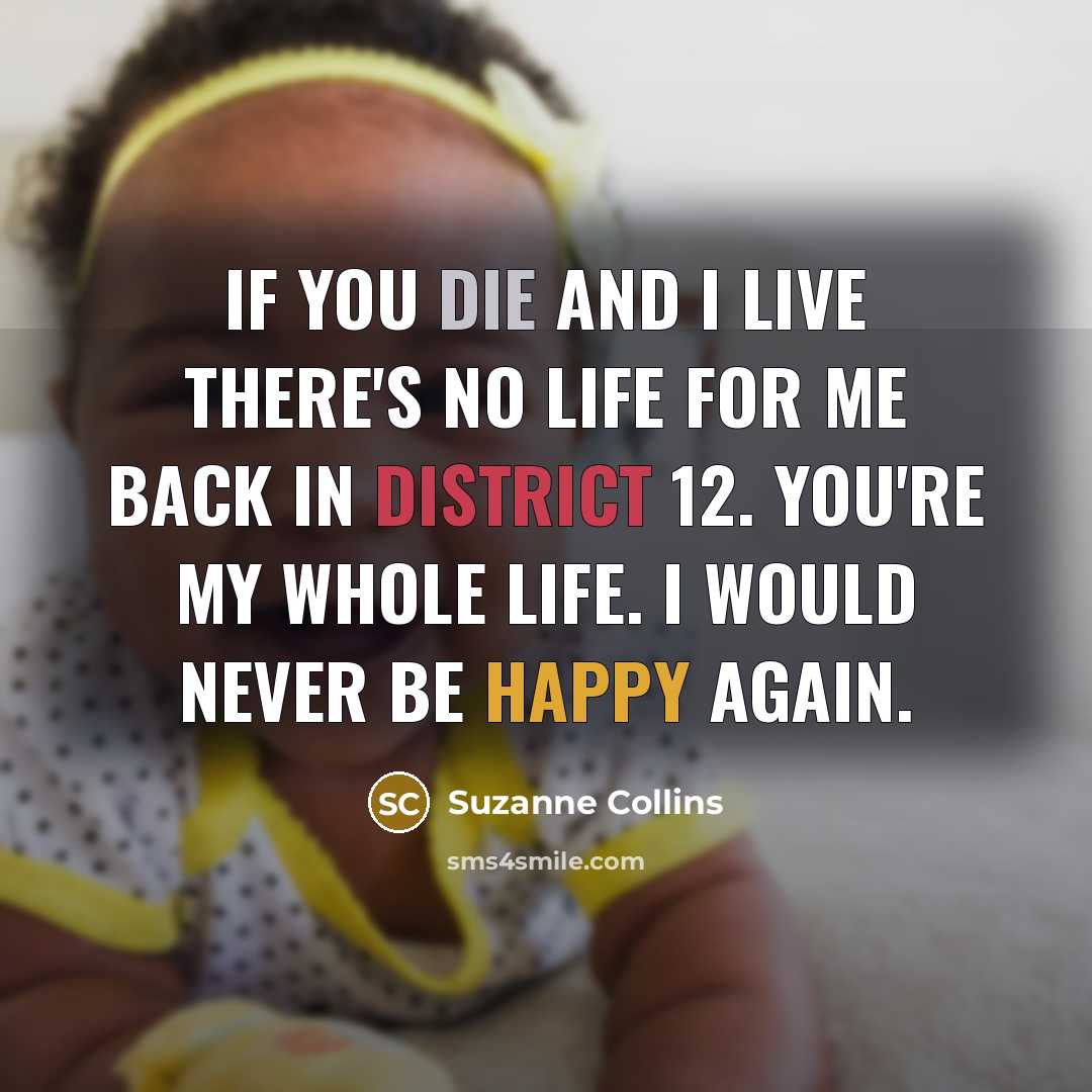 “If you die and i live there's no life for me back in District 12. You're my whole life. I would never be happy again.” quote by Suzanne Collins