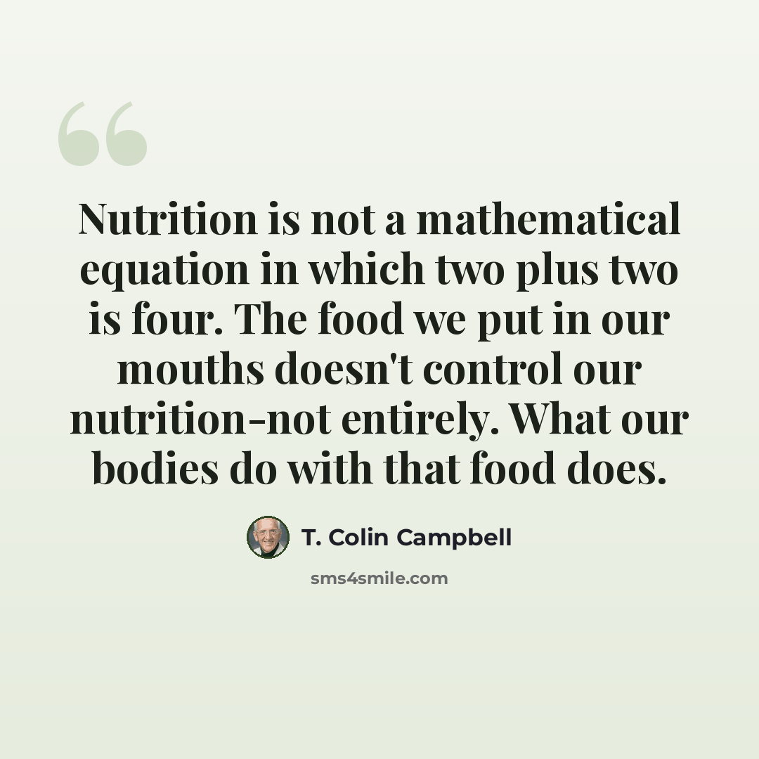 “Nutrition is not a mathematical equation in which two plus two is four. The food we put in our mouths doesn't control our nutrition-not entirely. What our bodies do with that food does.” quote by T. Colin Campbell