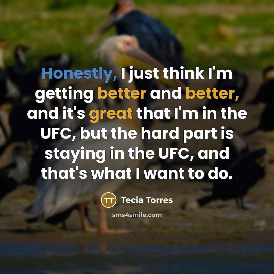 “Honestly, I just think I'm getting better and better, and it's great that I'm in the UFC, but the hard part is staying in the UFC, and that's what I want to do.” quote by Tecia Torres