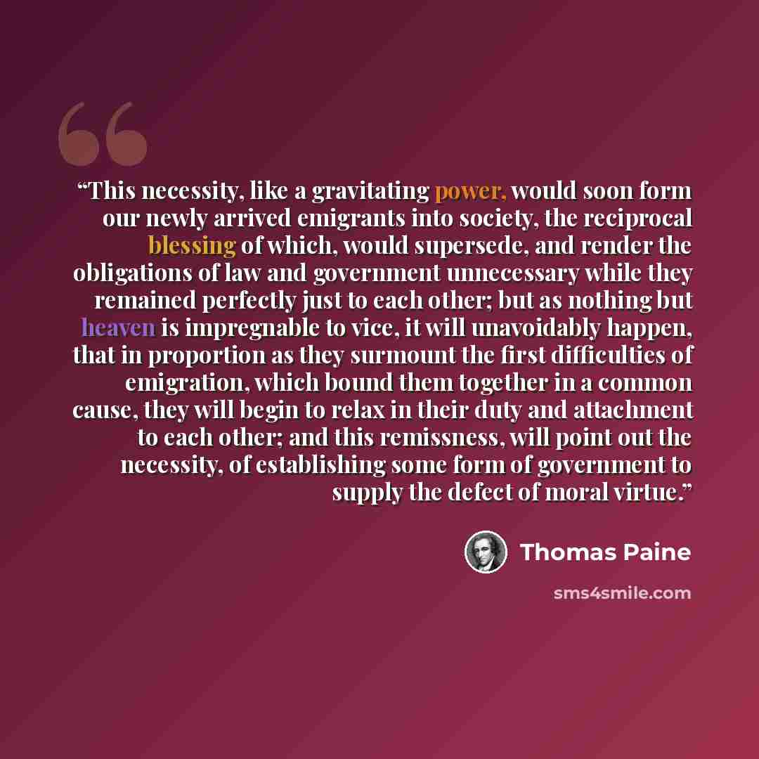 “This necessity, like a gravitating power, would soon form our newly arrived emigrants into society, the reciprocal blessing of which, would supersede, and render the obligations of law and government unnecessary while they remained perfectly just to each other; but as nothing but heaven is…” quote by Thomas Paine