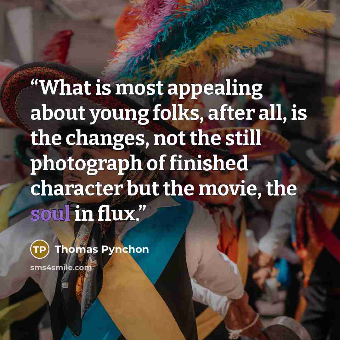 “What is most appealing about young folks, after all, is the changes, not the still photograph of finished character but the movie, the soul in flux.” quote by Thomas Pynchon
