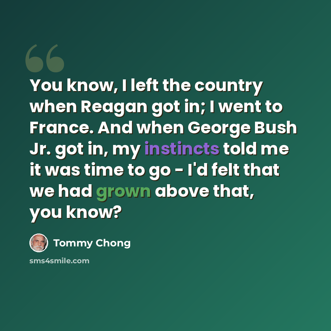 “You know, I left the country when Reagan got in; I went to France. And when George Bush Jr. got in, my instincts told me it was time to go - I'd felt that we had grown above that, you know?” quote by Tommy Chong