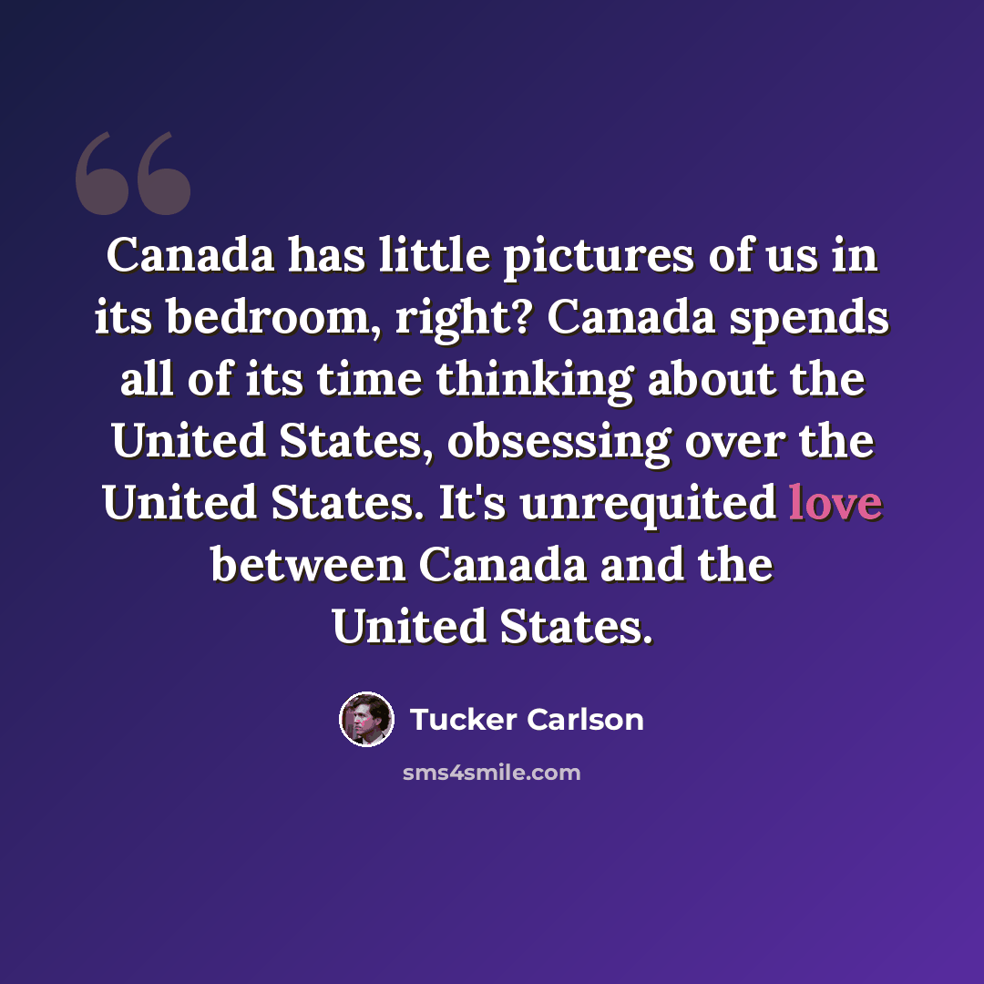 “Canada has little pictures of us in its bedroom, right? Canada spends all of its time thinking about the United States, obsessing over the United States. It's unrequited love between Canada and the United States.” quote by Tucker Carlson