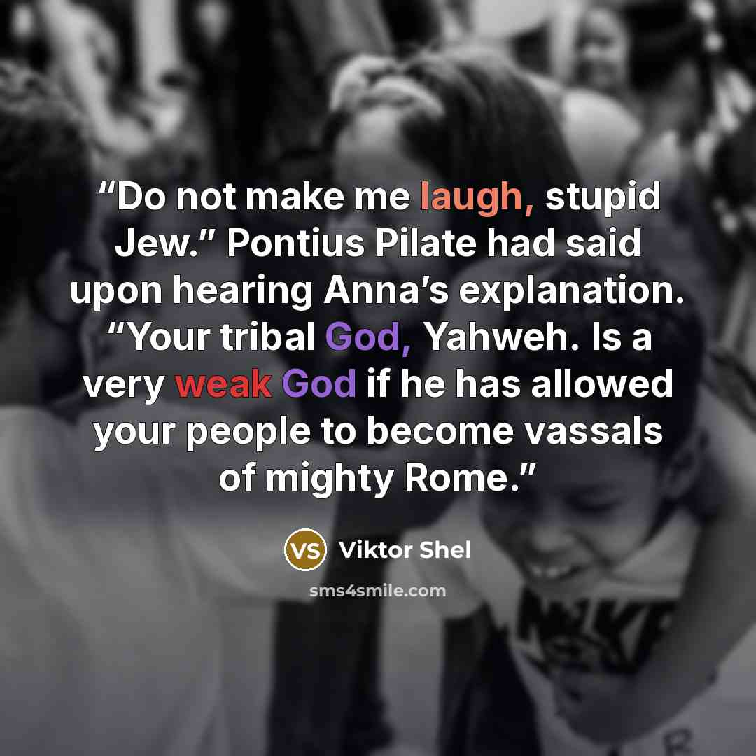 “Do not make me laugh, stupid Jew.” Pontius Pilate had said upon hearing Anna’s explanation. “Your tribal God, Yahweh. Is a very weak God if he has allowed your people to become vassals of mighty Rome.” quote by Viktor Shel
