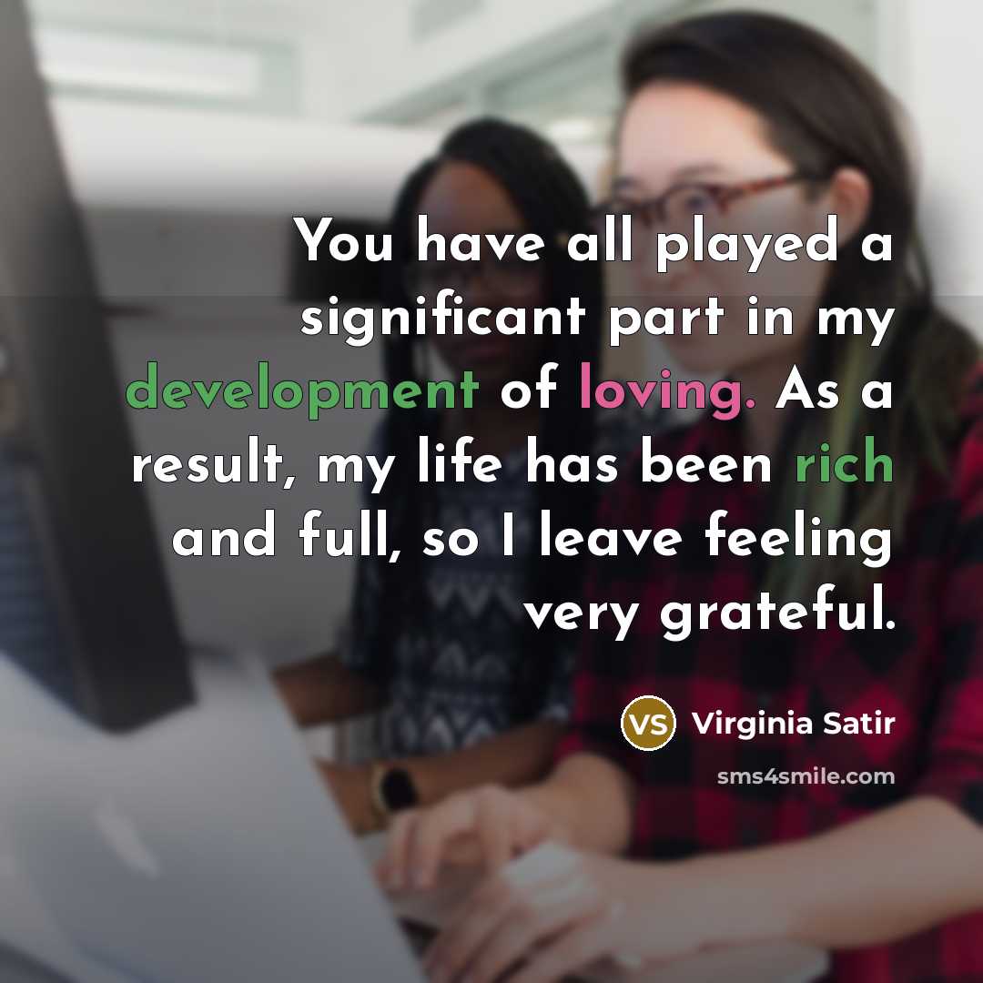 “You have all played a significant part in my development of loving. As a result, my life has been rich and full, so I leave feeling very grateful.” quote by Virginia Satir