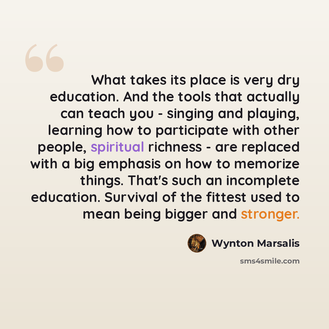 “What takes its place is very dry education. And the tools that actually can teach you - singing and playing, learning how to participate with other people, spiritual richness - are replaced with a big emphasis on how to memorize things. That's such an incomplete education. Survival of the fittest…” quote by Wynton Marsalis