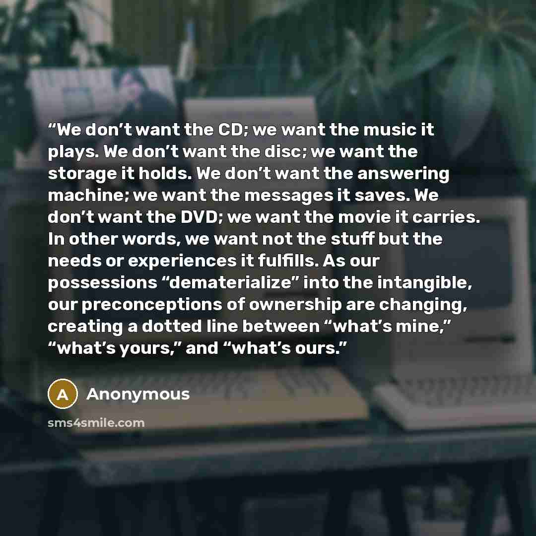 “We don’t want the CD; we want the music it plays. We don’t want the disc; we want the storage it holds. We don’t want the answering machine; we want the messages it saves. We don’t want the DVD; we want the movie it carries. In other words, we want not the stuff but the needs or experiences it…” quote by Anonymous