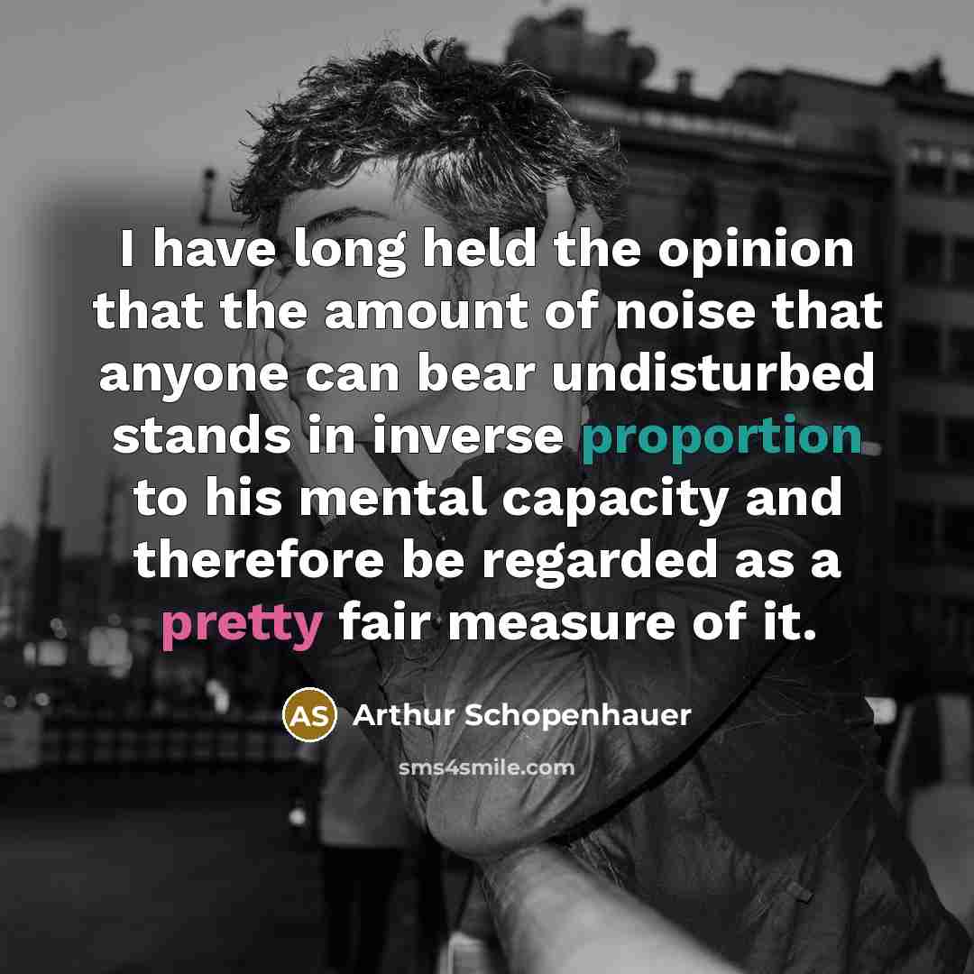 “I have long held the opinion that the amount of noise that anyone can bear undisturbed stands in inverse proportion to his mental capacity and therefore be regarded as a pretty fair measure of it.” quote by Arthur Schopenhauer