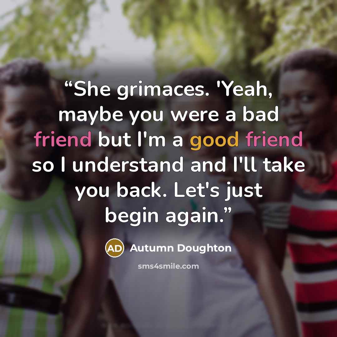 “She grimaces. 'Yeah, maybe you were a bad friend but I'm a good friend so I understand and I'll take you back. Let's just begin again.” quote by Autumn Doughton